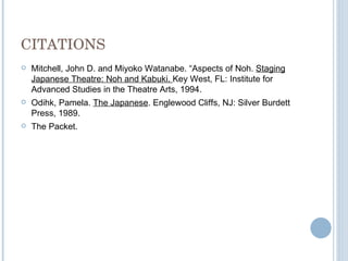 CITATIONS Mitchell, John D. and Miyoko Watanabe. “Aspects of Noh.  Staging Japanese Theatre: Noh and Kabuki.  Key West, FL: Institute for Advanced Studies in the Theatre Arts, 1994. Odihk, Pamela.  The Japanese . Englewood Cliffs, NJ: Silver Burdett Press, 1989. The Packet. 