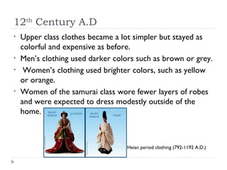 12 th  Century A.D Upper class clothes became a lot simpler but stayed as colorful and expensive as before. Men’s clothing used darker colors such as brown or grey.  Women’s clothing used brighter colors, such as yellow or orange.  Women of the samurai class wore fewer layers of robes and were expected to dress modestly outside of the home. Heian period clothing (792-1192 A.D.) 