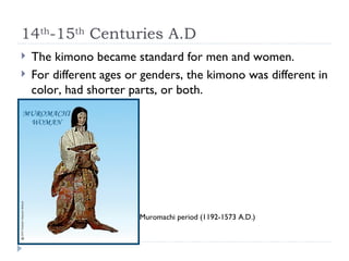 14 th -15 th  Centuries A.D The kimono became standard for men and women. For different ages or genders, the kimono was different in color, had shorter parts, or both. Muromachi period (1192-1573 A.D.) 