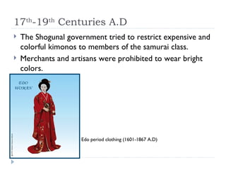 17 th -19 th  Centuries A.D The Shogunal government tried to restrict expensive and colorful kimonos to members of the samurai class.  Merchants and artisans were prohibited to wear bright colors.  Edo period clothing (1601-1867 A.D) 