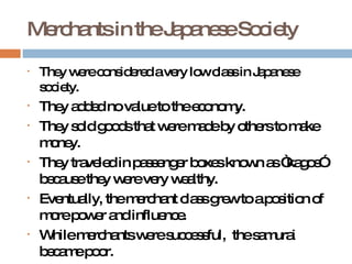 Merchants in the Japanese Society They were considered a very low class in Japanese society. They added no value to the economy. They sold goods that were made by others to make money. They traveled in passenger boxes known as “kagos” because they were very wealthy. Eventually, the merchant class grew to a position of more power and influence. While merchants were successful,  the samurai became poor. 