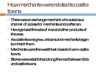 How merchants were related to castle towns There was an exchange merchant who acted as a channel of access for merchants and craftsman. He organized the sale of rice and other products of the area. As castle towns grew, artisans and merchants began to inhabit them.  Merchants were the wealthiest class to live in castle towns.  Stores were established along the road between Edo and castle towns. 