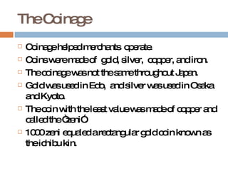 The Coinage Coinage helped merchants  operate. Coins were made of  gold, silver,  copper, and iron.  The coinage was not the same throughout Japan. Gold was used in Edo,  and silver was used in Osaka and Kyoto. The coin with the least value was made of copper and called the “zeni”. 1000 zeni equaled a rectangular gold coin known as the ichibu kin.  