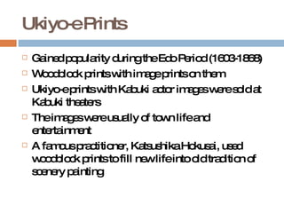 Ukiyo-e Prints Gained popularity during the Edo Period (1603-1868) Woodblock prints with image prints on them Ukiyo-e prints with Kabuki actor images were sold at Kabuki theaters The images were usually of town life and entertainment A famous practitioner, Katsushika Hokusai, used woodblock prints to fill new life into old tradition of scenery painting  