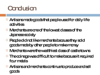 Conclusion Artisans made goods that people used for daily life activities Merchants are one of the lowest classes of the Japanese society People did not like merchants because they sold goods made by other people to make money Merchants were the wealthiest class of castle towns The coinage was difficult to make because it required four metals Artisans and merchants continue to produce and sell goods 
