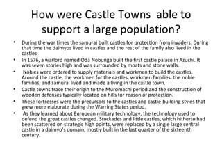 How were Castle Towns  able to support a large population? During the war times the samurai built castles for protection from invaders. During that time the daimyos lived in castles and the rest of the family also lived in the castles  In 1576, a warlord named Oda Nobunga built the first castle palace in Azuchi. It was seven stories high and was surrounded by moats and stone walls. Nobles were ordered to supply materials and workmen to build the castles. Around the castle, the workmen for the castles, workmen families, the noble families, and samurai lived and made a living in the castle town. Castle towns trace their origin to the Muromachi period and the construction of wooden defenses typically located on hills for reason of protection.  These fortresses were the precursors to the castles and castle-building styles that grew more elaborate during the Warring States period. As they learned about European military technology, the technology used to defend the great castles changed. Stockades and little castles, which hitherto had been scattered on strategic high points, were replaced by a single large central castle in a daimyo’s domain, mostly built in the last quarter of the sixteenth century.  