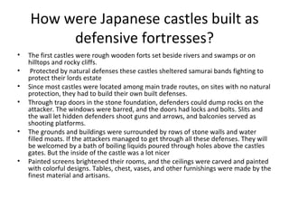 How were Japanese castles built as defensive fortresses? The first castles were rough wooden forts set beside rivers and swamps or on hilltops and rocky cliffs. Protected by natural defenses these castles sheltered samurai bands fighting to protect their lords estate Since most castles were located among main trade routes, on sites with no natural protection, they had to build their own built defenses.  Through trap doors in the stone foundation, defenders could dump rocks on the attacker. The windows were barred, and the doors had locks and bolts. Slits and the wall let hidden defenders shoot guns and arrows, and balconies served as shooting platforms.  The grounds and buildings were surrounded by rows of stone walls and water filled moats. If the attackers managed to get through all these defenses. They will be welcomed by a bath of boiling liquids poured through holes above the castles gates. But the inside of the castle was a lot nicer  Painted screens brightened their rooms, and the ceilings were carved and painted with colorful designs. Tables, chest, vases, and other furnishings were made by the finest material and artisans. 