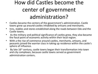 How did Castles become the center of government administration? Castles became the centers of the government’s administration. Castle towns grew up around castles inhabited by artisans and merchants.  Inns, stables and stores established along the roads between Edo and the Castle towns. As the military and political significance of castles grew, they also became the focal point of economic activity within their local region.  With a the rise of commerce around castles, merchants, artisans, and peasants joined the warrior class in taking up residence within the castle‘s sphere of influence. By late 16 th  century, castle towns began their transformation into town and city complexes, because castle towns served as government administration centers . 