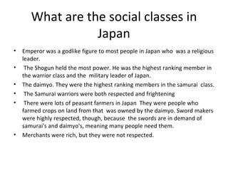 What are the social classes in Japan Emperor was a godlike figure to most people in Japan who  was a religious leader. The Shogun held the most power. He was the highest ranking member in the warrior class and the  military leader of Japan.  The daimyo. They were the highest ranking members in the samurai  class. The Samurai warriors were both respected and frightening There were lots of peasant farmers in Japan  They were people who farmed crops on land from that  was owned by the daimyo. Sword makers were highly respected, though, because  the swords are in demand of samurai's and daimyo's, meaning many people need them.  Merchants were rich, but they were not respected. 
