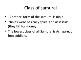 Class of samurai Another  form of the samurai is ninja Ninjas were basically spies  and assassins (they kill for money).  The lowest class of all Samurai is Ashigaru, or foot soldiers. 
