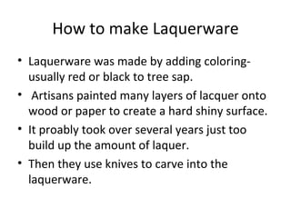 How to make Laquerware Laquerware was made by adding coloring- usually red or black to tree sap. Artisans painted many layers of lacquer onto wood or paper to create a hard shiny surface. It proably took over several years just too build up the amount of laquer. Then they use knives to carve into the laquerware. 