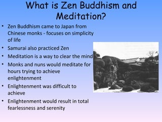 What is Zen Buddhism and Meditation? Zen Buddhism came to Japan from Chinese monks - focuses on simplicity of life Samurai also practiced Zen Meditation is a way to clear the mind Monks and nuns would meditate for hours trying to achieve enlightenment Enlightenment was difficult to achieve Enlightenment would result in total fearlessness and serenity 