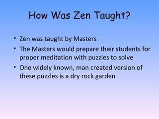 How Was Zen Taught? Zen was taught by Masters The Masters would prepare their students for proper meditation with puzzles to solve One widely known, man created version of these puzzles is a dry rock garden 