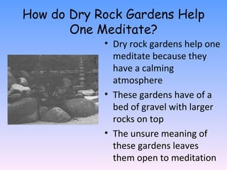 How do Dry Rock Gardens Help One Meditate? Dry rock gardens help one meditate because they have a calming atmosphere These gardens have of a bed of gravel with larger rocks on top The unsure meaning of these gardens leaves them open to meditation 