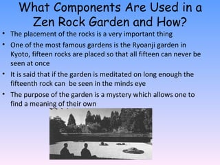 What Components Are Used in a Zen Rock Garden and How? The placement of the rocks is a very important thing One of the most famous gardens is the Ryoanji garden in Kyoto, fifteen rocks are placed so that all fifteen can never be seen at once It is said that if the garden is meditated on long enough the fifteenth rock can  be seen in the minds eye The purpose of the garden is a mystery which allows one to find a meaning of their own 