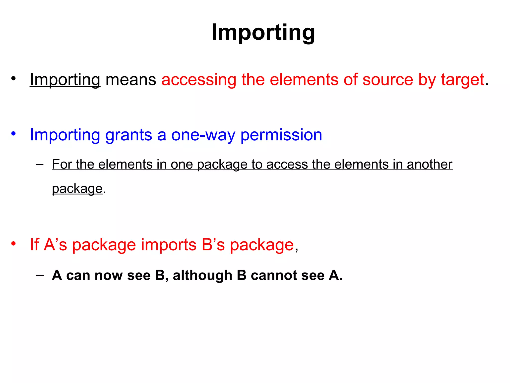 Importing
• Importing means accessing the elements of source by target.
• Importing grants a one-way permission
– For the elements in one package to access the elements in another
package.
• If A’s package imports B’s package,
– A can now see B, although B cannot see A.
 