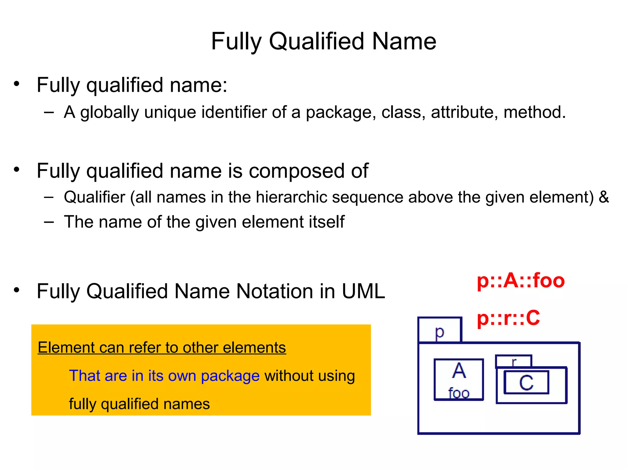 Fully Qualified Name
• Fully qualified name:
– A globally unique identifier of a package, class, attribute, method.
• Fully qualified name is composed of
– Qualifier (all names in the hierarchic sequence above the given element) &
– The name of the given element itself
• Fully Qualified Name Notation in UML
p::A::foo
p::r::C
Element can refer to other elements
That are in its own package without using
fully qualified names
 