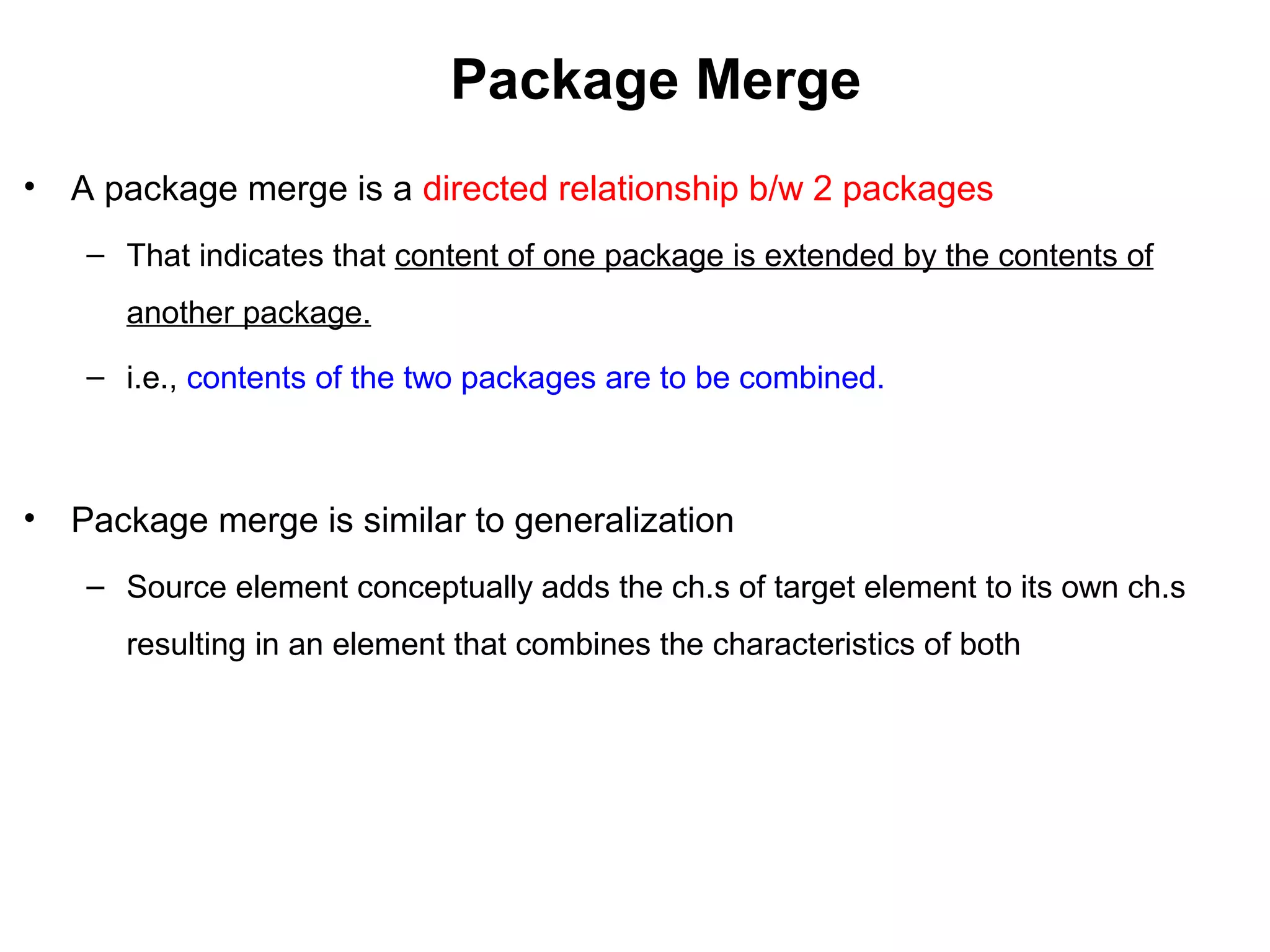 Package Merge
• A package merge is a directed relationship b/w 2 packages
– That indicates that content of one package is extended by the contents of
another package.
– i.e., contents of the two packages are to be combined.
• Package merge is similar to generalization
– Source element conceptually adds the ch.s of target element to its own ch.s
resulting in an element that combines the characteristics of both
 