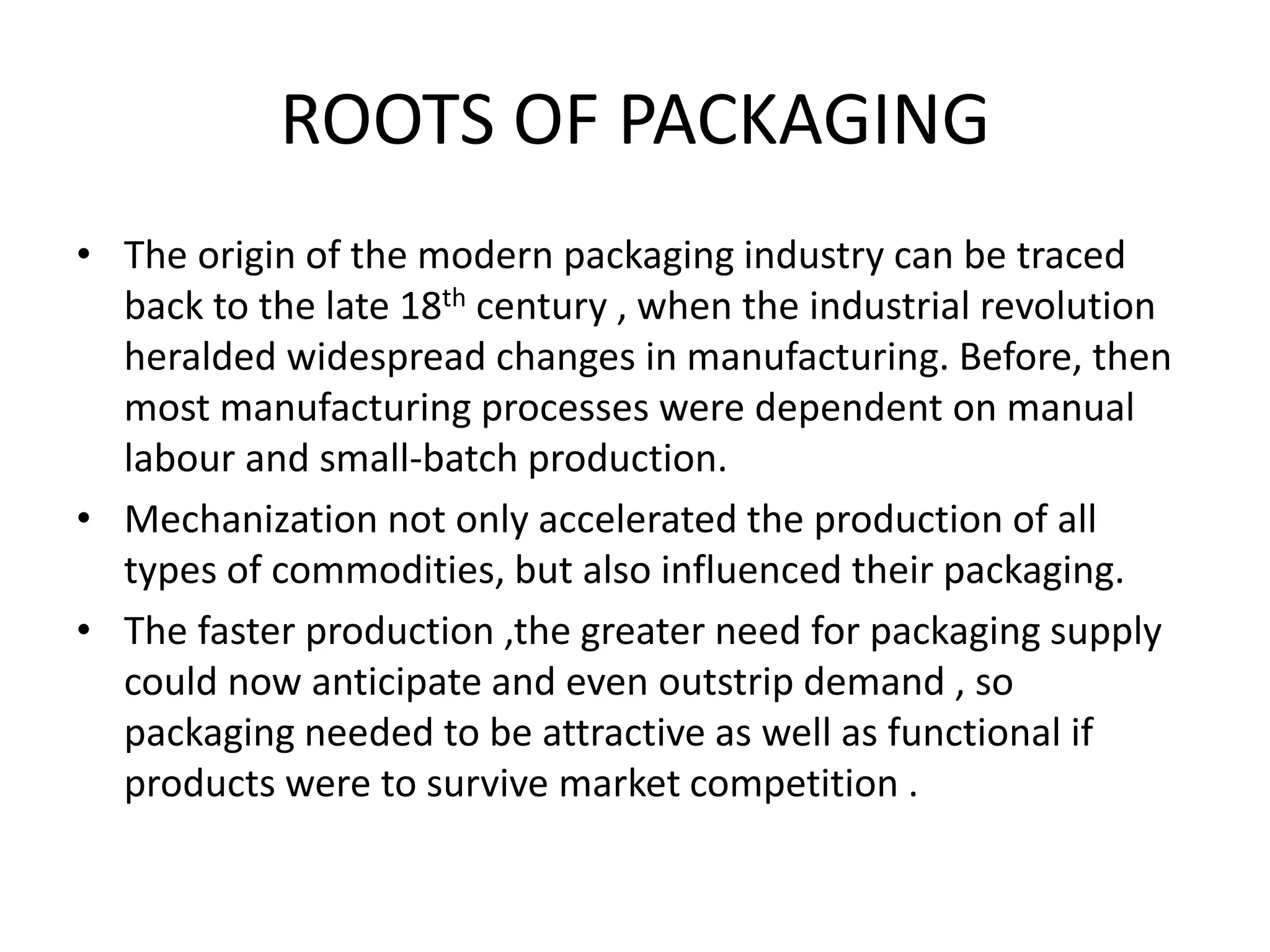ROOTS OF PACKAGING
• The origin of the modern packaging industry can be traced
back to the late 18th century , when the industrial revolution
heralded widespread changes in manufacturing. Before, then
most manufacturing processes were dependent on manual
labour and small-batch production.
• Mechanization not only accelerated the production of all
types of commodities, but also influenced their packaging.
• The faster production ,the greater need for packaging supply
could now anticipate and even outstrip demand , so
packaging needed to be attractive as well as functional if
products were to survive market competition .
 