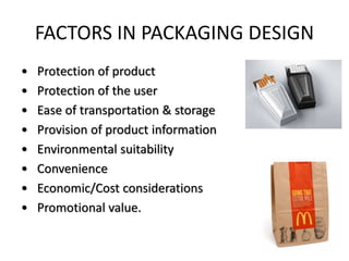 FACTORS IN PACKAGING DESIGN
• Protection of product
• Protection of the user
• Ease of transportation & storage
• Provision of product information
• Environmental suitability
• Convenience
• Economic/Cost considerations
• Promotional value.
 