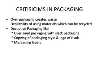CRITISICIMS IN PACKAGING
• Over packaging creates waste
Desirability of using materials which can be recycled
• Deceptive Packaging like
* Over sized packaging with slack packaging
* Copying of packaging style & logo of rivals
* Misleading labels
 