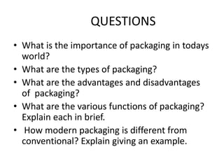 QUESTIONS
• What is the importance of packaging in todays
world?
• What are the types of packaging?
• What are the advantages and disadvantages
of packaging?
• What are the various functions of packaging?
Explain each in brief.
• How modern packaging is different from
conventional? Explain giving an example.
 