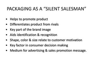 PACKAGING AS A “SILENT SALESMAN”
• Helps to promote product
• Differentiates product from rivals
• Key part of the brand image
• Aids identification & recognition
• Shape, color & size relate to customer motivation
• Key factor in consumer decision making
• Medium for advertising & sales promotion message.
 
