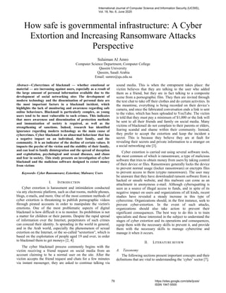 How safe is governmental infrastructure: A Cyber
Extortion and Increasing Ransomware Attacks
Perspective
Sulaiman Al Amro
Computer Science Department, Computer College
Qassim University
Qassim, Saudi Arabia
Email: samro@qu.edu.sa
Abstract—Cybercrimes of blackmail — whether emotional or
material — are increasing against users, especially as a result of
the large amount of personal information available due to the
development of social networking sites The development of
modern technology and the dissemination of personal data are
the most important factors in a blackmail incident, which
highlights the lack of monitoring and awareness regarding safe
online behaviours. Blackmail is particularly complex, as young
users tend to be most vulnerable to such crimes. This indicates
that more awareness and dissemination of protection methods
and immunization of society is required, as well as the
strengthening of sanctions. Indeed, research has identified
ignorance regarding modern technology as the main cause of
cybercrimes. Cyber blackmail is an abnormal behaviour that has
a negative impact on an individual, their family, and the
community. It is an indicator of the decline of certain values. It
impacts the psyche of the victim and the stability of their family,
and can lead to family disintegration and the spread of deception
and exploitation, psychological and sexual diseases, and chaos
and fear in society. This study presents an investigation of cyber
blackmail and the malicious software designed to extort money
from victims
Keywords- Cyber Ransomware; Extortion; Malware; Users
I. INTRODUCTION
Cyber extortion is harassment and intimidation conducted
via any electronic platform, such as chat rooms, mobile phones,
blogs, e-mails, and more. One of the most common methods of
cyber extortion is threatening to publish pornographic videos
through pirated accounts in order to manipulate the victim's
emotions. One of the most problematic aspects of digital
blackmail is how difficult it is to monitor. Its prohibition is not
a matter for children or their parents. Despite the rapid spread
of information over the Internet, perpetrators of such crimes
can conceal their identity. Is spreading in the world in general,
and in the Arab world, especially the phenomenon of sexual
extortion on the Internet, or the so-called “sextortion”, which is
based on the exploitation of people aged 19 and over, in order
to blackmail them to get money» [2, 4].
The cyber blackmail process commonly begins with the
victim receiving a friend request on social media from an
account claiming to be a normal user on the site. After the
victim accepts the friend request and chats for a few minutes
via instant messenger, they are asked to continue talking via
sound media. This is when the entrapment takes place: the
victim believes that they are talking to the user who added
them as a friend, but they are in fact talking to a composite
scene from a pornographic film. They then are invited through
the text chat to take off their clothes and do certain activities. In
the meantime, everything is being recorded on their device’s
camera, and once the fabricated conversation ends a link is sent
to the video, which has been uploaded to YouTube. The victim
is told that they must pay a minimum of $1,000 or the link will
be sent to all their friends and family on social media. Many
victims of blackmail do not complain to their parents or elders,
fearing scandal and shame within their community. Instead,
they prefer to accept the extortion and keep the incident a
secret. This is because they believe they are at fault for
revealing their secrets and private information to a stranger on
a social networking site [3].
Cyber extortion is carried out using several software tools,
the most common of which is ransomware, a type of malicious
software that tries to obtain money from users by taking control
of their device or files. Ransomware generally locks the device
to prevent normal usage (locker ransomware) or encrypts files
to prevent access to them (crypto ransomware). The user may
be unaware that they have downloaded ransom software from a
hacked or unsafe website, and this malware can come as an
attachment in anonymous e-mail. Although cybersquatting is
seen as a source of illegal access to funds, and in spite of its
negative impact on users and organizations of all kinds, recent
studies have revealed a steady increase in this type of
cybercrime. Organizations should, in the first instance, seek to
prevent cyber-extortion. In the event of such attacks,
organizations should also take action to prevent their
significant consequences. The best way to do this is to train
specialists and those interested in the subject to understand the
stages of cyber extortion and its operations and consequences,
equip them with the necessary skills to prevent it, and provide
them with the necessary skills to manage cybercrime and
manage it when it occurs.
II. LITERATURE REVIEW
A. Taxonomy
The following sections present important concepts and their
definitions that are vital to understanding the ‘cyber’ sector [7].
International Journal of Computer Science and Information Security (IJCSIS),
Vol. 18, No. 6, June 2020
79 https://sites.google.com/site/ijcsis/
ISSN 1947-5500
 