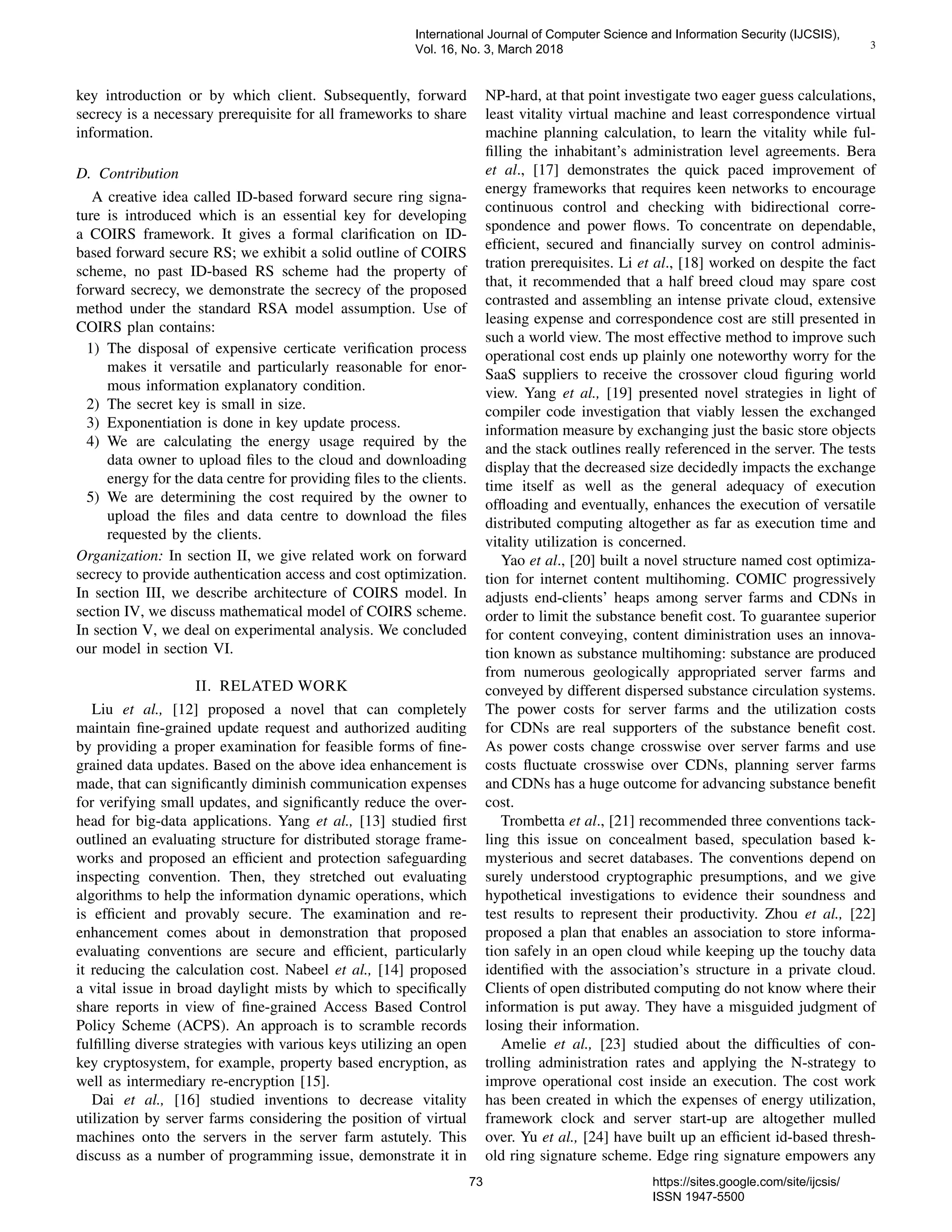 3
key introduction or by which client. Subsequently, forward
secrecy is a necessary prerequisite for all frameworks to share
information.
D. Contribution
A creative idea called ID-based forward secure ring signa-
ture is introduced which is an essential key for developing
a COIRS framework. It gives a formal clariﬁcation on ID-
based forward secure RS; we exhibit a solid outline of COIRS
scheme, no past ID-based RS scheme had the property of
forward secrecy, we demonstrate the secrecy of the proposed
method under the standard RSA model assumption. Use of
COIRS plan contains:
1) The disposal of expensive certicate veriﬁcation process
makes it versatile and particularly reasonable for enor-
mous information explanatory condition.
2) The secret key is small in size.
3) Exponentiation is done in key update process.
4) We are calculating the energy usage required by the
data owner to upload ﬁles to the cloud and downloading
energy for the data centre for providing ﬁles to the clients.
5) We are determining the cost required by the owner to
upload the ﬁles and data centre to download the ﬁles
requested by the clients.
Organization: In section II, we give related work on forward
secrecy to provide authentication access and cost optimization.
In section III, we describe architecture of COIRS model. In
section IV, we discuss mathematical model of COIRS scheme.
In section V, we deal on experimental analysis. We concluded
our model in section VI.
II. RELATED WORK
Liu et al., [12] proposed a novel that can completely
maintain ﬁne-grained update request and authorized auditing
by providing a proper examination for feasible forms of ﬁne-
grained data updates. Based on the above idea enhancement is
made, that can signiﬁcantly diminish communication expenses
for verifying small updates, and signiﬁcantly reduce the over-
head for big-data applications. Yang et al., [13] studied ﬁrst
outlined an evaluating structure for distributed storage frame-
works and proposed an efﬁcient and protection safeguarding
inspecting convention. Then, they stretched out evaluating
algorithms to help the information dynamic operations, which
is efﬁcient and provably secure. The examination and re-
enhancement comes about in demonstration that proposed
evaluating conventions are secure and efﬁcient, particularly
it reducing the calculation cost. Nabeel et al., [14] proposed
a vital issue in broad daylight mists by which to speciﬁcally
share reports in view of ﬁne-grained Access Based Control
Policy Scheme (ACPS). An approach is to scramble records
fulﬁlling diverse strategies with various keys utilizing an open
key cryptosystem, for example, property based encryption, as
well as intermediary re-encryption [15].
Dai et al., [16] studied inventions to decrease vitality
utilization by server farms considering the position of virtual
machines onto the servers in the server farm astutely. This
discuss as a number of programming issue, demonstrate it in
NP-hard, at that point investigate two eager guess calculations,
least vitality virtual machine and least correspondence virtual
machine planning calculation, to learn the vitality while ful-
ﬁlling the inhabitant’s administration level agreements. Bera
et al., [17] demonstrates the quick paced improvement of
energy frameworks that requires keen networks to encourage
continuous control and checking with bidirectional corre-
spondence and power ﬂows. To concentrate on dependable,
efﬁcient, secured and ﬁnancially survey on control adminis-
tration prerequisites. Li et al., [18] worked on despite the fact
that, it recommended that a half breed cloud may spare cost
contrasted and assembling an intense private cloud, extensive
leasing expense and correspondence cost are still presented in
such a world view. The most effective method to improve such
operational cost ends up plainly one noteworthy worry for the
SaaS suppliers to receive the crossover cloud ﬁguring world
view. Yang et al., [19] presented novel strategies in light of
compiler code investigation that viably lessen the exchanged
information measure by exchanging just the basic store objects
and the stack outlines really referenced in the server. The tests
display that the decreased size decidedly impacts the exchange
time itself as well as the general adequacy of execution
ofﬂoading and eventually, enhances the execution of versatile
distributed computing altogether as far as execution time and
vitality utilization is concerned.
Yao et al., [20] built a novel structure named cost optimiza-
tion for internet content multihoming. COMIC progressively
adjusts end-clients’ heaps among server farms and CDNs in
order to limit the substance beneﬁt cost. To guarantee superior
for content conveying, content diministration uses an innova-
tion known as substance multihoming: substance are produced
from numerous geologically appropriated server farms and
conveyed by different dispersed substance circulation systems.
The power costs for server farms and the utilization costs
for CDNs are real supporters of the substance beneﬁt cost.
As power costs change crosswise over server farms and use
costs ﬂuctuate crosswise over CDNs, planning server farms
and CDNs has a huge outcome for advancing substance beneﬁt
cost.
Trombetta et al., [21] recommended three conventions tack-
ling this issue on concealment based, speculation based k-
mysterious and secret databases. The conventions depend on
surely understood cryptographic presumptions, and we give
hypothetical investigations to evidence their soundness and
test results to represent their productivity. Zhou et al., [22]
proposed a plan that enables an association to store informa-
tion safely in an open cloud while keeping up the touchy data
identiﬁed with the association’s structure in a private cloud.
Clients of open distributed computing do not know where their
information is put away. They have a misguided judgment of
losing their information.
Amelie et al., [23] studied about the difﬁculties of con-
trolling administration rates and applying the N-strategy to
improve operational cost inside an execution. The cost work
has been created in which the expenses of energy utilization,
framework clock and server start-up are altogether mulled
over. Yu et al., [24] have built up an efﬁcient id-based thresh-
old ring signature scheme. Edge ring signature empowers any
International Journal of Computer Science and Information Security (IJCSIS),
Vol. 16, No. 3, March 2018
73 https://sites.google.com/site/ijcsis/
ISSN 1947-5500
 