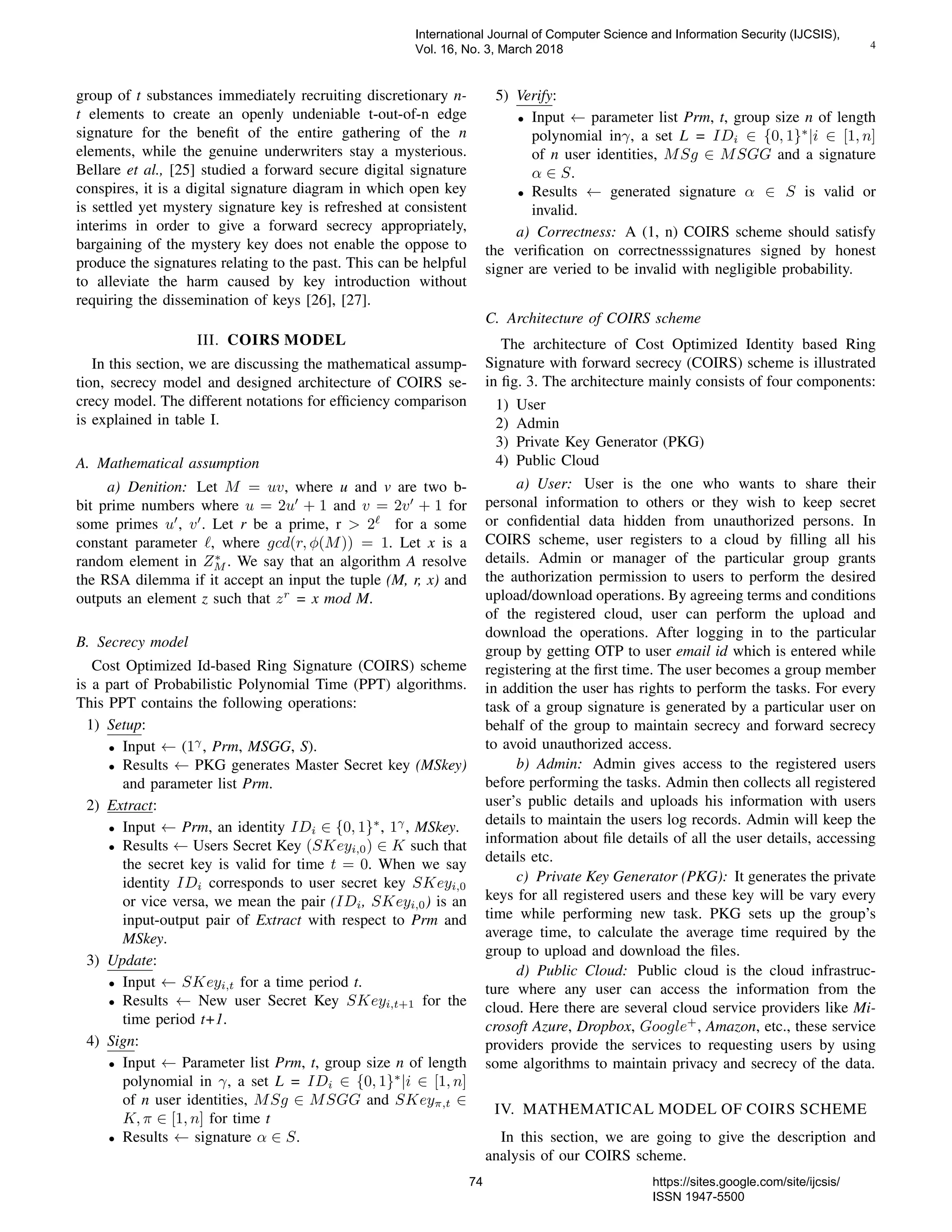 4
group of t substances immediately recruiting discretionary n-
t elements to create an openly undeniable t-out-of-n edge
signature for the beneﬁt of the entire gathering of the n
elements, while the genuine underwriters stay a mysterious.
Bellare et al., [25] studied a forward secure digital signature
conspires, it is a digital signature diagram in which open key
is settled yet mystery signature key is refreshed at consistent
interims in order to give a forward secrecy appropriately,
bargaining of the mystery key does not enable the oppose to
produce the signatures relating to the past. This can be helpful
to alleviate the harm caused by key introduction without
requiring the dissemination of keys [26], [27].
III. COIRS MODEL
In this section, we are discussing the mathematical assump-
tion, secrecy model and designed architecture of COIRS se-
crecy model. The different notations for efﬁciency comparison
is explained in table I.
A. Mathematical assumption
a) Denition: Let M = uv, where u and v are two b-
bit prime numbers where u = 2u + 1 and v = 2v + 1 for
some primes u , v . Let r be a prime, r > 2 for a some
constant parameter , where gcd(r, φ(M)) = 1. Let x is a
random element in Z∗
M . We say that an algorithm A resolve
the RSA dilemma if it accept an input the tuple (M, r, x) and
outputs an element z such that zr
= x mod M.
B. Secrecy model
Cost Optimized Id-based Ring Signature (COIRS) scheme
is a part of Probabilistic Polynomial Time (PPT) algorithms.
This PPT contains the following operations:
1) Setup:
• Input ← (1γ
, Prm, MSGG, S).
• Results ← PKG generates Master Secret key (MSkey)
and parameter list Prm.
2) Extract:
• Input ← Prm, an identity IDi ∈ {0, 1}∗
, 1γ
, MSkey.
• Results ← Users Secret Key (SKeyi,0) ∈ K such that
the secret key is valid for time t = 0. When we say
identity IDi corresponds to user secret key SKeyi,0
or vice versa, we mean the pair (IDi, SKeyi,0) is an
input-output pair of Extract with respect to Prm and
MSkey.
3) Update:
• Input ← SKeyi,t for a time period t.
• Results ← New user Secret Key SKeyi,t+1 for the
time period t+1.
4) Sign:
• Input ← Parameter list Prm, t, group size n of length
polynomial in γ, a set L = IDi ∈ {0, 1}∗
|i ∈ [1, n]
of n user identities, MSg ∈ MSGG and SKeyπ,t ∈
K, π ∈ [1, n] for time t
• Results ← signature α ∈ S.
5) Verify:
• Input ← parameter list Prm, t, group size n of length
polynomial inγ, a set L = IDi ∈ {0, 1}∗
|i ∈ [1, n]
of n user identities, MSg ∈ MSGG and a signature
α ∈ S.
• Results ← generated signature α ∈ S is valid or
invalid.
a) Correctness: A (1, n) COIRS scheme should satisfy
the veriﬁcation on correctnesssignatures signed by honest
signer are veried to be invalid with negligible probability.
C. Architecture of COIRS scheme
The architecture of Cost Optimized Identity based Ring
Signature with forward secrecy (COIRS) scheme is illustrated
in ﬁg. 3. The architecture mainly consists of four components:
1) User
2) Admin
3) Private Key Generator (PKG)
4) Public Cloud
a) User: User is the one who wants to share their
personal information to others or they wish to keep secret
or conﬁdential data hidden from unauthorized persons. In
COIRS scheme, user registers to a cloud by ﬁlling all his
details. Admin or manager of the particular group grants
the authorization permission to users to perform the desired
upload/download operations. By agreeing terms and conditions
of the registered cloud, user can perform the upload and
download the operations. After logging in to the particular
group by getting OTP to user email id which is entered while
registering at the ﬁrst time. The user becomes a group member
in addition the user has rights to perform the tasks. For every
task of a group signature is generated by a particular user on
behalf of the group to maintain secrecy and forward secrecy
to avoid unauthorized access.
b) Admin: Admin gives access to the registered users
before performing the tasks. Admin then collects all registered
user’s public details and uploads his information with users
details to maintain the users log records. Admin will keep the
information about ﬁle details of all the user details, accessing
details etc.
c) Private Key Generator (PKG): It generates the private
keys for all registered users and these key will be vary every
time while performing new task. PKG sets up the group’s
average time, to calculate the average time required by the
group to upload and download the ﬁles.
d) Public Cloud: Public cloud is the cloud infrastruc-
ture where any user can access the information from the
cloud. Here there are several cloud service providers like Mi-
crosoft Azure, Dropbox, Google+
, Amazon, etc., these service
providers provide the services to requesting users by using
some algorithms to maintain privacy and secrecy of the data.
IV. MATHEMATICAL MODEL OF COIRS SCHEME
In this section, we are going to give the description and
analysis of our COIRS scheme.
International Journal of Computer Science and Information Security (IJCSIS),
Vol. 16, No. 3, March 2018
74 https://sites.google.com/site/ijcsis/
ISSN 1947-5500
 