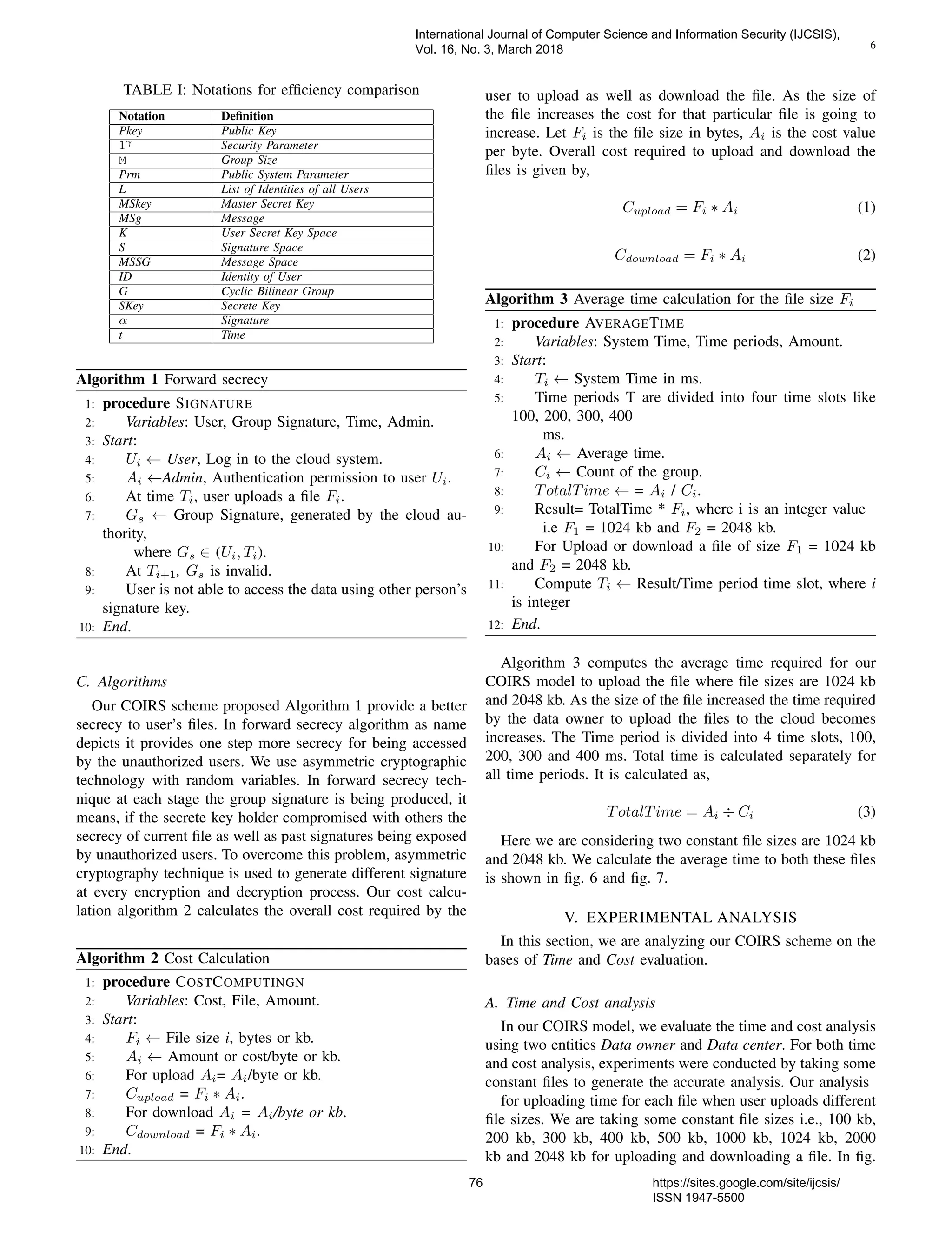 6
TABLE I: Notations for efﬁciency comparison
Notation Deﬁnition
Pkey Public Key
1γ Security Parameter
M Group Size
Prm Public System Parameter
L List of Identities of all Users
MSkey Master Secret Key
MSg Message
K User Secret Key Space
S Signature Space
MSSG Message Space
ID Identity of User
G Cyclic Bilinear Group
SKey Secrete Key
α Signature
t Time
Algorithm 1 Forward secrecy
1: procedure SIGNATURE
2: Variables: User, Group Signature, Time, Admin.
3: Start:
4: Ui ← User, Log in to the cloud system.
5: Ai ←Admin, Authentication permission to user Ui.
6: At time Ti, user uploads a ﬁle Fi.
7: Gs ← Group Signature, generated by the cloud au-
thority,
where Gs ∈ (Ui, Ti).
8: At Ti+1, Gs is invalid.
9: User is not able to access the data using other person’s
signature key.
10: End.
C. Algorithms
Our COIRS scheme proposed Algorithm 1 provide a better
secrecy to user’s ﬁles. In forward secrecy algorithm as name
depicts it provides one step more secrecy for being accessed
by the unauthorized users. We use asymmetric cryptographic
technology with random variables. In forward secrecy tech-
nique at each stage the group signature is being produced, it
means, if the secrete key holder compromised with others the
secrecy of current ﬁle as well as past signatures being exposed
by unauthorized users. To overcome this problem, asymmetric
cryptography technique is used to generate different signature
at every encryption and decryption process. Our cost calcu-
lation algorithm 2 calculates the overall cost required by the
Algorithm 2 Cost Calculation
1: procedure COSTCOMPUTINGN
2: Variables: Cost, File, Amount.
3: Start:
4: Fi ← File size i, bytes or kb.
5: Ai ← Amount or cost/byte or kb.
6: For upload Ai= Ai/byte or kb.
7: Cupload = Fi ∗ Ai.
8: For download Ai = Ai/byte or kb.
9: Cdownload = Fi ∗ Ai.
10: End.
user to upload as well as download the ﬁle. As the size of
the ﬁle increases the cost for that particular ﬁle is going to
increase. Let Fi is the ﬁle size in bytes, Ai is the cost value
per byte. Overall cost required to upload and download the
ﬁles is given by,
Cupload = Fi ∗ Ai (1)
Cdownload = Fi ∗ Ai (2)
Algorithm 3 Average time calculation for the ﬁle size Fi
1: procedure AVERAGETIME
2: Variables: System Time, Time periods, Amount.
3: Start:
4: Ti ← System Time in ms.
5: Time periods T are divided into four time slots like
100, 200, 300, 400
ms.
6: Ai ← Average time.
7: Ci ← Count of the group.
8: TotalTime ← = Ai / Ci.
9: Result= TotalTime * Fi, where i is an integer value
i.e F1 = 1024 kb and F2 = 2048 kb.
10: For Upload or download a ﬁle of size F1 = 1024 kb
and F2 = 2048 kb.
11: Compute Ti ← Result/Time period time slot, where i
is integer
12: End.
Algorithm 3 computes the average time required for our
COIRS model to upload the ﬁle where ﬁle sizes are 1024 kb
and 2048 kb. As the size of the ﬁle increased the time required
by the data owner to upload the ﬁles to the cloud becomes
increases. The Time period is divided into 4 time slots, 100,
200, 300 and 400 ms. Total time is calculated separately for
all time periods. It is calculated as,
TotalTime = Ai ÷ Ci (3)
Here we are considering two constant ﬁle sizes are 1024 kb
and 2048 kb. We calculate the average time to both these ﬁles
is shown in ﬁg. 6 and ﬁg. 7.
V. EXPERIMENTAL ANALYSIS
In this section, we are analyzing our COIRS scheme on the
bases of Time and Cost evaluation.
A. Time and Cost analysis
In our COIRS model, we evaluate the time and cost analysis
using two entities Data owner and Data center. For both time
and cost analysis, experiments were conducted by taking some
constant ﬁles to generate the accurate analysis. Our analysis
for uploading time for each ﬁle when user uploads different
ﬁle sizes. We are taking some constant ﬁle sizes i.e., 100 kb,
200 kb, 300 kb, 400 kb, 500 kb, 1000 kb, 1024 kb, 2000
kb and 2048 kb for uploading and downloading a ﬁle. In ﬁg.
International Journal of Computer Science and Information Security (IJCSIS),
Vol. 16, No. 3, March 2018
76 https://sites.google.com/site/ijcsis/
ISSN 1947-5500
 