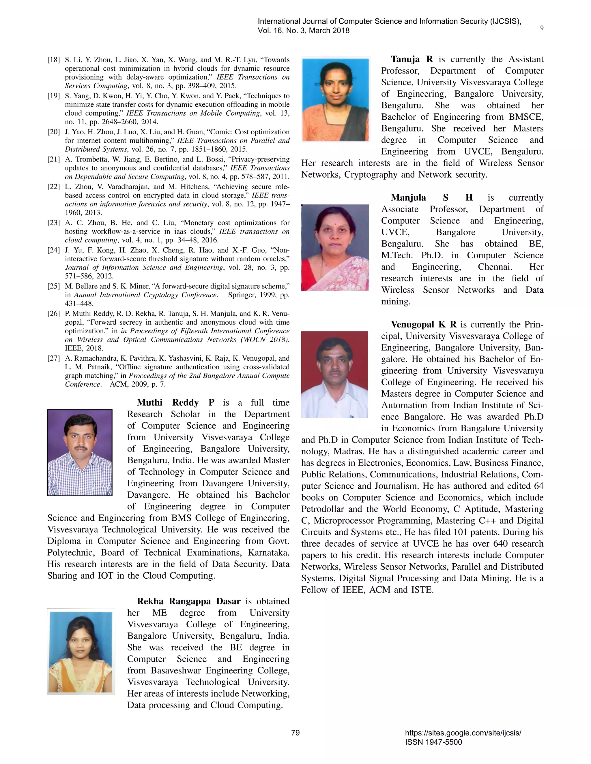 9
[18] S. Li, Y. Zhou, L. Jiao, X. Yan, X. Wang, and M. R.-T. Lyu, “Towards
operational cost minimization in hybrid clouds for dynamic resource
provisioning with delay-aware optimization,” IEEE Transactions on
Services Computing, vol. 8, no. 3, pp. 398–409, 2015.
[19] S. Yang, D. Kwon, H. Yi, Y. Cho, Y. Kwon, and Y. Paek, “Techniques to
minimize state transfer costs for dynamic execution ofﬂoading in mobile
cloud computing,” IEEE Transactions on Mobile Computing, vol. 13,
no. 11, pp. 2648–2660, 2014.
[20] J. Yao, H. Zhou, J. Luo, X. Liu, and H. Guan, “Comic: Cost optimization
for internet content multihoming,” IEEE Transactions on Parallel and
Distributed Systems, vol. 26, no. 7, pp. 1851–1860, 2015.
[21] A. Trombetta, W. Jiang, E. Bertino, and L. Bossi, “Privacy-preserving
updates to anonymous and conﬁdential databases,” IEEE Transactions
on Dependable and Secure Computing, vol. 8, no. 4, pp. 578–587, 2011.
[22] L. Zhou, V. Varadharajan, and M. Hitchens, “Achieving secure role-
based access control on encrypted data in cloud storage,” IEEE trans-
actions on information forensics and security, vol. 8, no. 12, pp. 1947–
1960, 2013.
[23] A. C. Zhou, B. He, and C. Liu, “Monetary cost optimizations for
hosting workﬂow-as-a-service in iaas clouds,” IEEE transactions on
cloud computing, vol. 4, no. 1, pp. 34–48, 2016.
[24] J. Yu, F. Kong, H. Zhao, X. Cheng, R. Hao, and X.-F. Guo, “Non-
interactive forward-secure threshold signature without random oracles,”
Journal of Information Science and Engineering, vol. 28, no. 3, pp.
571–586, 2012.
[25] M. Bellare and S. K. Miner, “A forward-secure digital signature scheme,”
in Annual International Cryptology Conference. Springer, 1999, pp.
431–448.
[26] P. Muthi Reddy, R. D. Rekha, R. Tanuja, S. H. Manjula, and K. R. Venu-
gopal, “Forward secrecy in authentic and anonymous cloud with time
optimization,” in in Proceedings of Fifteenth International Conference
on Wireless and Optical Communications Networks (WOCN 2018).
IEEE, 2018.
[27] A. Ramachandra, K. Pavithra, K. Yashasvini, K. Raja, K. Venugopal, and
L. M. Patnaik, “Ofﬂine signature authentication using cross-validated
graph matching,” in Proceedings of the 2nd Bangalore Annual Compute
Conference. ACM, 2009, p. 7.
Muthi Reddy P is a full time
Research Scholar in the Department
of Computer Science and Engineering
from University Visvesvaraya College
of Engineering, Bangalore University,
Bengaluru, India. He was awarded Master
of Technology in Computer Science and
Engineering from Davangere University,
Davangere. He obtained his Bachelor
of Engineering degree in Computer
Science and Engineering from BMS College of Engineering,
Visvesvaraya Technological University. He was received the
Diploma in Computer Science and Engineering from Govt.
Polytechnic, Board of Technical Examinations, Karnataka.
His research interests are in the ﬁeld of Data Security, Data
Sharing and IOT in the Cloud Computing.
Rekha Rangappa Dasar is obtained
her ME degree from University
Visvesvaraya College of Engineering,
Bangalore University, Bengaluru, India.
She was received the BE degree in
Computer Science and Engineering
from Basaveshwar Engineering College,
Visvesvaraya Technological University.
Her areas of interests include Networking,
Data processing and Cloud Computing.
Tanuja R is currently the Assistant
Professor, Department of Computer
Science, University Visvesvaraya College
of Engineering, Bangalore University,
Bengaluru. She was obtained her
Bachelor of Engineering from BMSCE,
Bengaluru. She received her Masters
degree in Computer Science and
Engineering from UVCE, Bengaluru.
Her research interests are in the ﬁeld of Wireless Sensor
Networks, Cryptography and Network security.
Manjula S H is currently
Associate Professor, Department of
Computer Science and Engineering,
UVCE, Bangalore University,
Bengaluru. She has obtained BE,
M.Tech. Ph.D. in Computer Science
and Engineering, Chennai. Her
research interests are in the ﬁeld of
Wireless Sensor Networks and Data
mining.
Venugopal K R is currently the Prin-
cipal, University Visvesvaraya College of
Engineering, Bangalore University, Ban-
galore. He obtained his Bachelor of En-
gineering from University Visvesvaraya
College of Engineering. He received his
Masters degree in Computer Science and
Automation from Indian Institute of Sci-
ence Bangalore. He was awarded Ph.D
in Economics from Bangalore University
and Ph.D in Computer Science from Indian Institute of Tech-
nology, Madras. He has a distinguished academic career and
has degrees in Electronics, Economics, Law, Business Finance,
Public Relations, Communications, Industrial Relations, Com-
puter Science and Journalism. He has authored and edited 64
books on Computer Science and Economics, which include
Petrodollar and the World Economy, C Aptitude, Mastering
C, Microprocessor Programming, Mastering C++ and Digital
Circuits and Systems etc., He has ﬁled 101 patents. During his
three decades of service at UVCE he has over 640 research
papers to his credit. His research interests include Computer
Networks, Wireless Sensor Networks, Parallel and Distributed
Systems, Digital Signal Processing and Data Mining. He is a
Fellow of IEEE, ACM and ISTE.
International Journal of Computer Science and Information Security (IJCSIS),
Vol. 16, No. 3, March 2018
79 https://sites.google.com/site/ijcsis/
ISSN 1947-5500
 