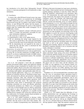 3
key introduction or by which client. Subsequently, forward
secrecy is a necessary prerequisite for all frameworks to share
information.
D. Contribution
A creative idea called ID-based forward secure ring signa-
ture is introduced which is an essential key for developing
a COIRS framework. It gives a formal clariﬁcation on ID-
based forward secure RS; we exhibit a solid outline of COIRS
scheme, no past ID-based RS scheme had the property of
forward secrecy, we demonstrate the secrecy of the proposed
method under the standard RSA model assumption. Use of
COIRS plan contains:
1) The disposal of expensive certicate veriﬁcation process
makes it versatile and particularly reasonable for enor-
mous information explanatory condition.
2) The secret key is small in size.
3) Exponentiation is done in key update process.
4) We are calculating the energy usage required by the
data owner to upload ﬁles to the cloud and downloading
energy for the data centre for providing ﬁles to the clients.
5) We are determining the cost required by the owner to
upload the ﬁles and data centre to download the ﬁles
requested by the clients.
Organization: In section II, we give related work on forward
secrecy to provide authentication access and cost optimization.
In section III, we describe architecture of COIRS model. In
section IV, we discuss mathematical model of COIRS scheme.
In section V, we deal on experimental analysis. We concluded
our model in section VI.
II. RELATED WORK
Liu et al., [12] proposed a novel that can completely
maintain ﬁne-grained update request and authorized auditing
by providing a proper examination for feasible forms of ﬁne-
grained data updates. Based on the above idea enhancement is
made, that can signiﬁcantly diminish communication expenses
for verifying small updates, and signiﬁcantly reduce the over-
head for big-data applications. Yang et al., [13] studied ﬁrst
outlined an evaluating structure for distributed storage frame-
works and proposed an efﬁcient and protection safeguarding
inspecting convention. Then, they stretched out evaluating
algorithms to help the information dynamic operations, which
is efﬁcient and provably secure. The examination and re-
enhancement comes about in demonstration that proposed
evaluating conventions are secure and efﬁcient, particularly
it reducing the calculation cost. Nabeel et al., [14] proposed
a vital issue in broad daylight mists by which to speciﬁcally
share reports in view of ﬁne-grained Access Based Control
Policy Scheme (ACPS). An approach is to scramble records
fulﬁlling diverse strategies with various keys utilizing an open
key cryptosystem, for example, property based encryption, as
well as intermediary re-encryption [15].
Dai et al., [16] studied inventions to decrease vitality
utilization by server farms considering the position of virtual
machines onto the servers in the server farm astutely. This
discuss as a number of programming issue, demonstrate it in
NP-hard, at that point investigate two eager guess calculations,
least vitality virtual machine and least correspondence virtual
machine planning calculation, to learn the vitality while ful-
ﬁlling the inhabitant’s administration level agreements. Bera
et al., [17] demonstrates the quick paced improvement of
energy frameworks that requires keen networks to encourage
continuous control and checking with bidirectional corre-
spondence and power ﬂows. To concentrate on dependable,
efﬁcient, secured and ﬁnancially survey on control adminis-
tration prerequisites. Li et al., [18] worked on despite the fact
that, it recommended that a half breed cloud may spare cost
contrasted and assembling an intense private cloud, extensive
leasing expense and correspondence cost are still presented in
such a world view. The most effective method to improve such
operational cost ends up plainly one noteworthy worry for the
SaaS suppliers to receive the crossover cloud ﬁguring world
view. Yang et al., [19] presented novel strategies in light of
compiler code investigation that viably lessen the exchanged
information measure by exchanging just the basic store objects
and the stack outlines really referenced in the server. The tests
display that the decreased size decidedly impacts the exchange
time itself as well as the general adequacy of execution
ofﬂoading and eventually, enhances the execution of versatile
distributed computing altogether as far as execution time and
vitality utilization is concerned.
Yao et al., [20] built a novel structure named cost optimiza-
tion for internet content multihoming. COMIC progressively
adjusts end-clients’ heaps among server farms and CDNs in
order to limit the substance beneﬁt cost. To guarantee superior
for content conveying, content diministration uses an innova-
tion known as substance multihoming: substance are produced
from numerous geologically appropriated server farms and
conveyed by different dispersed substance circulation systems.
The power costs for server farms and the utilization costs
for CDNs are real supporters of the substance beneﬁt cost.
As power costs change crosswise over server farms and use
costs ﬂuctuate crosswise over CDNs, planning server farms
and CDNs has a huge outcome for advancing substance beneﬁt
cost.
Trombetta et al., [21] recommended three conventions tack-
ling this issue on concealment based, speculation based k-
mysterious and secret databases. The conventions depend on
surely understood cryptographic presumptions, and we give
hypothetical investigations to evidence their soundness and
test results to represent their productivity. Zhou et al., [22]
proposed a plan that enables an association to store informa-
tion safely in an open cloud while keeping up the touchy data
identiﬁed with the association’s structure in a private cloud.
Clients of open distributed computing do not know where their
information is put away. They have a misguided judgment of
losing their information.
Amelie et al., [23] studied about the difﬁculties of con-
trolling administration rates and applying the N-strategy to
improve operational cost inside an execution. The cost work
has been created in which the expenses of energy utilization,
framework clock and server start-up are altogether mulled
over. Yu et al., [24] have built up an efﬁcient id-based thresh-
old ring signature scheme. Edge ring signature empowers any
International Journal of Computer Science and Information Security (IJCSIS),
Vol. 16, No. 3, March 2018
73 https://sites.google.com/site/ijcsis/
ISSN 1947-5500
 