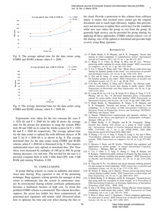 8
Fig. 8: The average upload time for the data owner using
COIRS and ID-RS scheme, when F = 2048.
Fig. 9: The average download time for the data center using
COIRS and ID-RS scheme, when F = 2048 kb.
Experiments were taken for the two constant ﬁle sizes F
= 1024 kb and F = 2048 kb. In table II shows the average
time for the private key generator to setup the system. PKG
took 80 and 1040 ms to setup the whole system for F = 1024
kb and F = 2048 kb respectively. The average upload time
for the data center to upload ﬁle with different choices of M
and T, for F = 2048 kb is as shown in ﬁg. 8. The average
download time for the data center using COIRS and ID-RS
scheme, when F = 2048 kb is illustrated in ﬁg. 9. This requires
authenticated users only upload or download ﬁles. The Time
slices were increased by multiples of 100 up to 400. In group
sharing decreases cost and time. The test bed for the user is a
personal computer built in with 2 GHz Intel CPU with 3 GB
RAM and running Windows 8 OS.
VI. CONCLUSIONS
In group sharing scheme, to create an authentic and anony-
mous data sharing, Ring signature is one of the promising
technique. Ring signature scheme permits the manager or data
owner to authenticate into the system in anonymous man-
ner. In conventional sharing scheme certiﬁcate authentication
becomes a bottleneck because of high cost. To avoid this
problem COIRS scheme is constructed. This scheme describes,
suppose, the secret key holder has been compromised, all
generated past signatures still remain valid. Discussed about
how to optimize the time and cost when sharing the ﬁles to
the cloud. Provide a protection to this scheme from collision
attack, it means that revoked users cannot get the original
documents and to reach high efﬁciency, implies that previous
users not necessary to update their secret keys for the condition
while new user enters the group or exit from the group. In
generally high secrecy can be provided for group sharing, by
applying all these approaches. COIRS scheme reduces cost of
ﬁle sharing, time of ﬁle upload or download and provides high
security using Ring signature.
REFERENCES
[1] P. Muthi Reddy, S. H. Manjula, and K. R. Venugopal, “Secure data
sharing in cloud computing: A comprehensive review,” International
Journal of Computer (IJC), vol. 25, no. 1, pp. 80–115, 2017.
[2] C. Wang, S. S. Chow, Q. Wang, K. Ren, and W. Lou, “Privacy-
preserving public auditing for secure cloud storage,” IEEE transactions
on computers, vol. 62, no. 2, pp. 362–375, 2013.
[3] X. Liu, Y. Zhang, B. Wang, and J. Yan, “Mona: Secure multi-owner data
sharing for dynamic groups in the cloud,” ieee transactions on parallel
and distributed systems, vol. 24, no. 6, pp. 1182–1191, 2013.
[4] Z. Zhu and R. Jiang, “A secure anti-collusion data sharing scheme
for dynamic groups in the cloud,” IEEE Transactions on parallel and
distributed systems, vol. 27, no. 1, pp. 40–50, 2016.
[5] S.-H. Seo, M. Nabeel, X. Ding, and E. Bertino, “An efﬁcient certiﬁ-
cateless encryption for secure data sharing in public clouds,” IEEE
Transactions on Knowledge and Data Engineering, vol. 26, no. 9, pp.
2107–2119, 2014.
[6] K. Liang, M. H. Au, J. K. Liu, W. Susilo, D. S. Wong, G. Yang, T. V. X.
Phuong, and Q. Xie, “A dfa-based functional proxy re-encryption
scheme for secure public cloud data sharing,” IEEE Transactions on
Information Forensics and Security, vol. 9, no. 10, pp. 1667–1680, 2014.
[7] P. Muthi Reddy, K. Dhanakshirur, R. Tanuja, S. H. Manjula, and
K. R. Venugopal, “Security and privacy of data sharing in cloud
computing,” in in Proceedings of Fifth International Conference on
Emerging Trends in Engineering, Science and Technology (ICETEST).
CRS Press and Taylors, 2018.
[8] A. Shamir, “Identity-based cryptosystems and signature schemes,” in
Workshop on the theory and application of cryptographic techniques.
Springer, 1984, pp. 47–53.
[9] P. Muthi Reddy, S. H. Manjula, and K. R. Venugopal, “Sdspg:
Secured data sharing with privacy as a group in cloud comput-
ing,” International Journal of Current Advanced Research (IJCAR),
ISSN: 2319-6505, vol. 7, no. 2, pp. 10 036–10 043, 2018. DOI:
http://dx.doi.org/10.24327/ijcar.2018.10043.1683.
[10] X. Huang, J. K. Liu, S. Tang, Y. Xiang, K. Liang, L. Xu, and J. Zhou,
“Cost-effective authentic and anonymous data sharing with forward
security,” IEEE Transactions on computers, vol. 64, no. 4, pp. 971–983,
2015.
[11] E. Bresson, J. Stern, and M. Szydlo, “Threshold ring signatures and
applications to ad-hoc groups,” in Annual International Cryptology
Conference. Springer, 2002, pp. 465–480.
[12] C. Liu, J. Chen, L. T. Yang, X. Zhang, C. Yang, R. Ranjan, and
R. Kotagiri, “Authorized public auditing of dynamic big data storage on
cloud with efﬁcient veriﬁable ﬁne-grained updates,” IEEE Transactions
on Parallel and Distributed Systems, vol. 25, no. 9, pp. 2234–2244,
2014.
[13] K. Yang and X. Jia, “An efﬁcient and secure dynamic auditing protocol
for data storage in cloud computing,” IEEE transactions on parallel and
distributed systems, vol. 24, no. 9, pp. 1717–1726, 2013.
[14] M. Nabeel, N. Shang, and E. Bertino, “Privacy preserving policy-based
content sharing in public clouds,” IEEE Transactions on Knowledge and
Data Engineering, vol. 25, no. 11, pp. 2602–2614, 2013.
[15] P. Muthi Reddy, S. H. Manjula, and K. R. Venugopal, “Secured privacy
data using multi key encryption in cloud storage,” in in Proceedings of
Fifth International Conference on Emerging Applications of Information
Technology (EAIT 2018). IEEE, 2018.
[16] X. Dai, J. M. Wang, and B. Bensaou, “Energy-efﬁcient virtual machines
scheduling in multi-tenant data centers,” IEEE Transactions on Cloud
Computing, vol. 4, no. 2, pp. 210–221, 2016.
[17] S. Bera, S. Misra, and J. J. Rodrigues, “Cloud computing applications
for smart grid: A survey,” IEEE Transactions on Parallel and Distributed
Systems, vol. 26, no. 5, pp. 1477–1494, 2015.
International Journal of Computer Science and Information Security (IJCSIS),
Vol. 16, No. 3, March 2018
78 https://sites.google.com/site/ijcsis/
ISSN 1947-5500
 