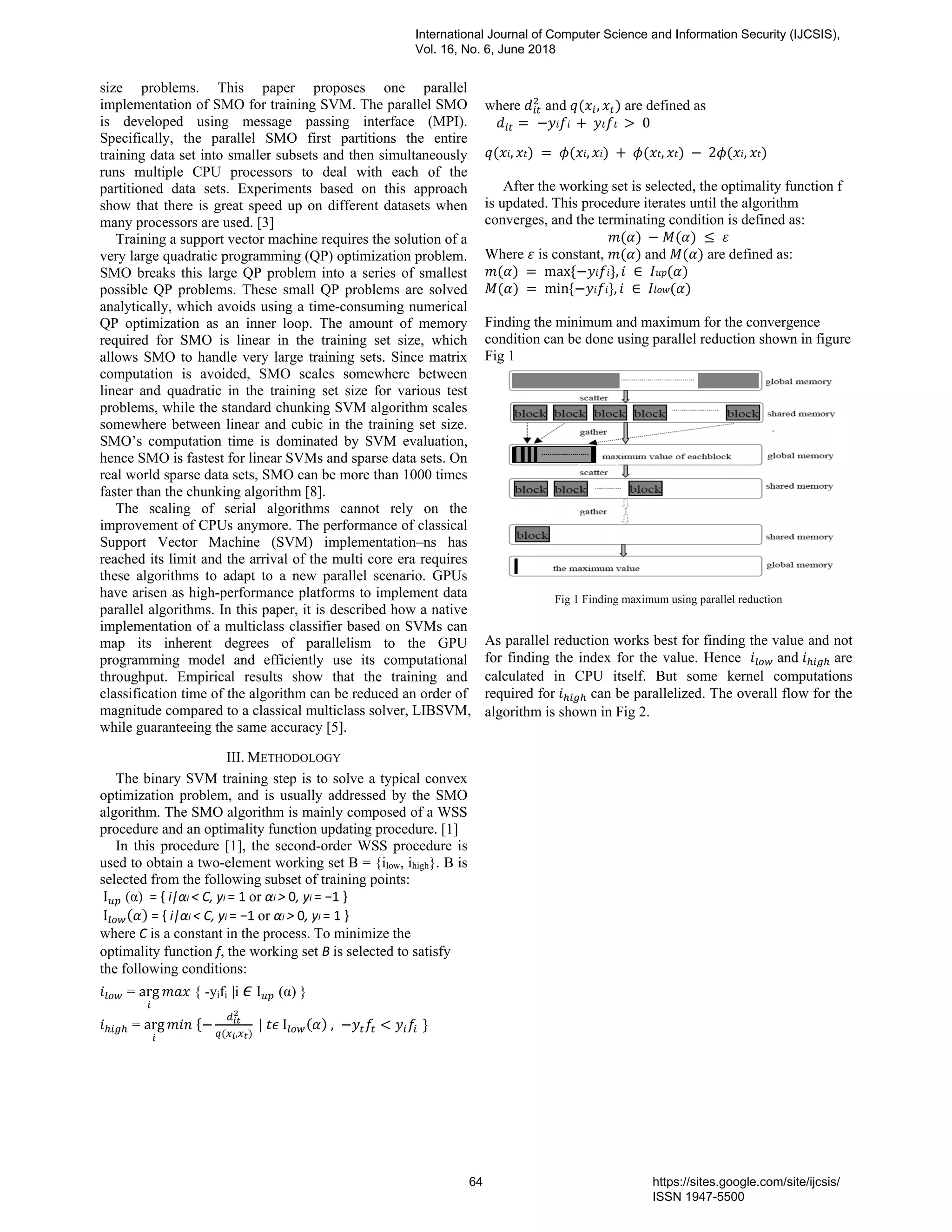 size problems. This paper proposes one parallel implementation of SMO for training SVM. The parallel SMO is developed using message passing interface (MPI). Specifically, the parallel SMO first partitions the entire training data set into smaller subsets and then simultaneously runs multiple CPU processors to deal with each of the partitioned data sets. Experiments based on this approach show that there is great speed up on different datasets when many processors are used. [3] Training a support vector machine requires the solution of a very large quadratic programming (QP) optimization problem. SMO breaks this large QP problem into a series of smallest possible QP problems. These small QP problems are solved analytically, which avoids using a time-consuming numerical QP optimization as an inner loop. The amount of memory required for SMO is linear in the training set size, which allows SMO to handle very large training sets. Since matrix computation is avoided, SMO scales somewhere between linear and quadratic in the training set size for various test problems, while the standard chunking SVM algorithm scales somewhere between linear and cubic in the training set size. SMO’s computation time is dominated by SVM evaluation, hence SMO is fastest for linear SVMs and sparse data sets. On real world sparse data sets, SMO can be more than 1000 times faster than the chunking algorithm [8]. The scaling of serial algorithms cannot rely on the improvement of CPUs anymore. The performance of classical Support Vector Machine (SVM) implementation–ns has reached its limit and the arrival of the multi core era requires these algorithms to adapt to a new parallel scenario. GPUs have arisen as high-performance platforms to implement data parallel algorithms. In this paper, it is described how a native implementation of a multiclass classifier based on SVMs can map its inherent degrees of parallelism to the GPU programming model and efficiently use its computational throughput. Empirical results show that the training and classification time of the algorithm can be reduced an order of magnitude compared to a classical multiclass solver, LIBSVM, while guaranteeing the same accuracy [5]. III. METHODOLOGY The binary SVM training step is to solve a typical convex optimization problem, and is usually addressed by the SMO algorithm. The SMO algorithm is mainly composed of a WSS procedure and an optimality function updating procedure. [1] In this procedure [1], the second-order WSS procedure is used to obtain a two-element working set B = {ilow, ihigh}. B is selected from the following subset of training points: I (α) = { i|αi < C, yi = 1 or αi > 0, yi = −1 }	I = { i|αi < C, yi = −1 or αi > 0, yi = 1 } where C is a constant in the process. To minimize the optimality function f, the working set B is selected to satisfy the following conditions: = arg { -yifi |i I (α) } = arg ,	|	I	, where and , are defined as	0 , , ,	2 , After the working set is selected, the optimality function f is updated. This procedure iterates until the algorithm converges, and the terminating condition is defined as: Where is constant,	and are defined as:	max , ∈	min , ∈ Finding the minimum and maximum for the convergence condition can be done using parallel reduction shown in figure Fig 1 Fig 1 Finding maximum using parallel reduction As parallel reduction works best for finding the value and not for finding the index for the value. Hence and are calculated in CPU itself. But some kernel computations required for can be parallelized. The overall flow for the algorithm is shown in Fig 2. International Journal of Computer Science and Information Security (IJCSIS), Vol. 16, No. 6, June 2018 64 https://sites.google.com/site/ijcsis/ ISSN 1947-5500 