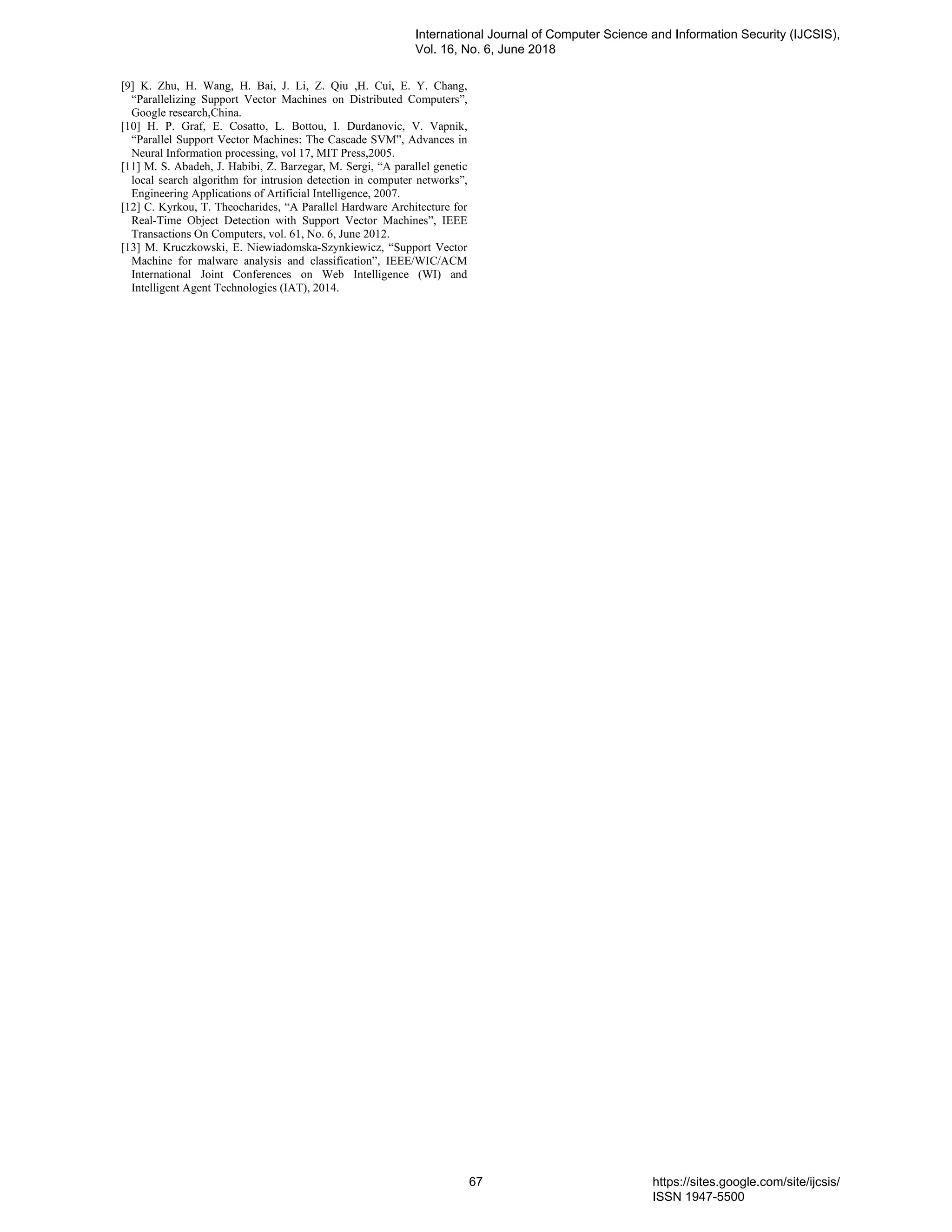 [9] K. Zhu, H. Wang, H. Bai, J. Li, Z. Qiu ,H. Cui, E. Y. Chang, “Parallelizing Support Vector Machines on Distributed Computers”, Google research,China. [10] H. P. Graf, E. Cosatto, L. Bottou, I. Durdanovic, V. Vapnik, “Parallel Support Vector Machines: The Cascade SVM”, Advances in Neural Information processing, vol 17, MIT Press,2005. [11] M. S. Abadeh, J. Habibi, Z. Barzegar, M. Sergi, “A parallel genetic local search algorithm for intrusion detection in computer networks”, Engineering Applications of Artificial Intelligence, 2007. [12] C. Kyrkou, T. Theocharides, “A Parallel Hardware Architecture for Real-Time Object Detection with Support Vector Machines”, IEEE Transactions On Computers, vol. 61, No. 6, June 2012. [13] M. Kruczkowski, E. Niewiadomska-Szynkiewicz, “Support Vector Machine for malware analysis and classification”, IEEE/WIC/ACM International Joint Conferences on Web Intelligence (WI) and Intelligent Agent Technologies (IAT), 2014. International Journal of Computer Science and Information Security (IJCSIS), Vol. 16, No. 6, June 2018 67 https://sites.google.com/site/ijcsis/ ISSN 1947-5500 