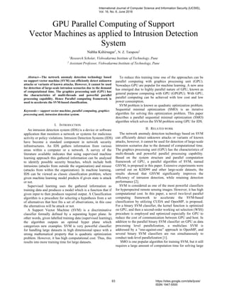 GPU Parallel Computing of Support
Vector Machines as applied to Intrusion Detection
System
Nabha Kshirsagar1
, N. Z. Tarapore2
1
Research Scholar, Vishwakarma Institute of Technology, Pune
2
Assistant Professor, Vishwakarma Institute of Technology, Pune
Abstract—The network anomaly detection technology based
on support vector machine (SVM) can efficiently detect unknown
attacks or variants of known attacks. However, it cannot be used
for detection of large-scale intrusion scenarios due to the demand
of computational time. The graphics processing unit (GPU) has
the characteristics of multi-threads and powerful parallel
processing capability. Hence Parallel computing framework is
used to accelerate the SVM-based classification.
Keywords— support vector machine, parallel computing, graphics
processing unit, intrusion detection system.
I. INTRODUCTION
An intrusion detection system (IDS) is a device or software
application that monitors a network or systems for malicious
activity or policy violations. Intrusion Detection Systems (IDS)
have become a standard component in network security
infrastructures. An IDS gathers information from various
areas within a computer or a network. A survey of the
literature available indicates that using supervised machine
learning approach this gathered information can be analysed
to identify possible security breaches, which include both
intrusions (attacks from outside the organization) and misuse
(attacks from within the organization). In machine learning,
IDS can be viewed as classic classification problem, where
given machine learning model predicts if given state is attack
or not.
Supervised learning uses the gathered information as
training data and produces a model which is a function that if
given input to then produces required output. A Classification
algorithm is a procedure for selecting a hypothesis from a set
of alternatives that best fits a set of observations, in this case
the alternatives will be attack or not.
A Support Vector Machine (SVM) is a discriminative
classifier formally defined by a separating hyper plane. In
other words, given labelled training data (supervised learning),
the algorithm outputs an optimal hyper plane which
categorizes new examples. SVM is very powerful classifier
for handling large datasets in high dimensional space with a
strong mathematical property that is quadratic optimization
problem. However, it has high computational cost. Thus, this
results into more training time for large datasets.
To reduce this training time one of the approaches can be
parallel computing with graphics processing unit (GPU).
Nowadays GPU are popular for machine learning. A new area
has emerged due to highly parallel nature of GPU, known as
general purpose computing with GPU (GPGPU). With GPU,
parallel computing can be achieved with low cost and low
power consumption.
SVM problem is known as quadratic optimization problem.
Sequential minimal optimization (SMO) is an iterative
algorithm for solving this optimization problem. This paper
describes a parallel sequential minimal optimization (SMO)
algorithm which solves the SVM problem using GPU for IDS.
II. RELATED WORK
The network anomaly detection technology based on SVM
can efficiently detect unknown attacks or variants of known
attacks, however, it cannot be used for detection of large-scale
intrusion scenarios due to the demand of computational time.
The graphics processing unit (GPU) has the characteristics of
multi-threads and powerful parallel processing capability.
Based on the system structure and parallel computation
framework of GPU, a parallel algorithm of SVM, named
GSVM, is proposed in this paper. Extensive experiments were
carried out on KDD99 and other large-scale datasets, the
results showed that GSVM significantly improves the
efficiency of intrusion detection, while retaining detection
performance [2].
SVM is considered as one of the most powerful classifiers
for hyperspectral remote sensing images. However, it has high
computational cost. In this paper, a novel two-level parallel
computing framework to accelerate the SVM-based
classification by utilizing CUDA and OpenMP, is proposed.
For a binary SVM classifier, the kernel function is optimized
on GPU, and then a second-order working set selection (WSS)
procedure is employed and optimized especially for GPU to
reduce the cost of communication between GPU and host. In
addition to the parallel binary SVM classifier on GPU as data
processing level parallelization, a multiclass SVM is
addressed by a “one-against-one” approach in OpenMP, and
several binary SVM classifiers are run simultaneously to
conduct task-level parallelization [1].
SMO is one popular algorithm for training SVM, but it still
requires a large amount of computation time for solving large
International Journal of Computer Science and Information Security (IJCSIS),
Vol. 16, No. 6, June 2018
63 https://sites.google.com/site/ijcsis/
ISSN 1947-5500
 