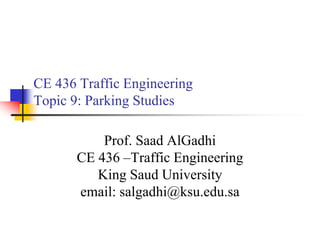 CE 436 Traffic Engineering
Topic 9: Parking Studies
Prof. Saad AlGadhi
CE 436 –Traffic Engineering
King Saud University
email: salgadhi@ksu.edu.sa
 