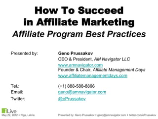How To Succeed
         in Affiliate Marketing
Affiliate Program Best Practices

Presented by:   Geno Prussakov
                CEO & President, AM Navigator LLC
                www.amnavigator.com
                Founder & Chair, Affiliate Management Days
                www.affiliatemanagementdays.com

Tel.:           (+1) 888-588-8866
Email:          geno@amnavigator.com
Twitter:        @ePrussakov
.
 