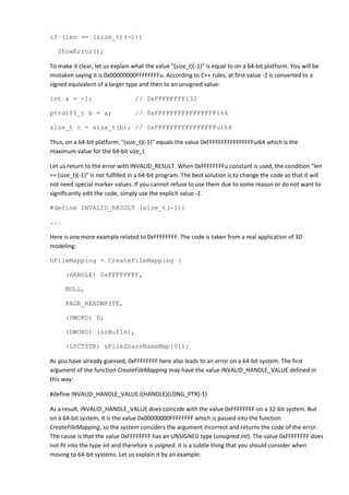 if (len == (size_t)(-1))

   ShowError();

To make it clear, let us explain what the value "(size_t)(-1)" is equal to on a 64-bit platform. You will be
mistaken saying it is 0x00000000FFFFFFFFu. According to C++ rules, at first value -1 is converted to a
signed equivalent of a larger type and then to an unsigned value:

int a = -1;                       // 0xFFFFFFFFi32

ptrdiff_t b = a;                  // 0xFFFFFFFFFFFFFFFFi64

size_t c = size_t(b); // 0xFFFFFFFFFFFFFFFFui64

Thus, on a 64-bit platform, "(size_t)(-1)" equals the value 0xFFFFFFFFFFFFFFFFui64 which is the
maximum value for the 64-bit size_t.

Let us return to the error with INVALID_RESULT. When 0xFFFFFFFFu constant is used, the condition "len
== (size_t)(-1)" is not fulfilled in a 64-bit program. The best solution is to change the code so that it will
not need special marker values. If you cannot refuse to use them due to some reason or do not want to
significantly edit the code, simply use the explicit value -1.

#define INVALID_RESULT (size_t(-1))

...

Here is one more example related to 0xFFFFFFFF. The code is taken from a real application of 3D
modeling:

hFileMapping = CreateFileMapping (

      (HANDLE) 0xFFFFFFFF,

      NULL,

      PAGE_READWRITE,

      (DWORD) 0,

      (DWORD) (szBufIm),

      (LPCTSTR) &FileShareNameMap[0]);

As you have already guessed, 0xFFFFFFFF here also leads to an error on a 64-bit system. The first
argument of the function CreateFileMapping may have the value INVALID_HANDLE_VALUE defined in
this way:

#define INVALID_HANDLE_VALUE ((HANDLE)(LONG_PTR)-1)

As a result, INVALID_HANDLE_VALUE does coincide with the value 0xFFFFFFFF on a 32-bit system. But
on a 64-bit system, it is the value 0x00000000FFFFFFFF which is passed into the function
CreateFileMapping, so the system considers the argument incorrect and returns the code of the error.
The cause is that the value 0xFFFFFFFF has an UNSIGNED type (unsigned int). The value 0xFFFFFFFF does
not fit into the type int and therefore is usigned. It is a subtle thing that you should consider when
moving to 64-bit systems. Let us explain it by an example:
 