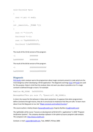 void foo(void *ptr)

{

    cout << ptr << endl;

}

int _tmain(int, _TCHAR *[])

{

    cout << "-1tt";

    foo((void *)-1);

    cout << "0xFFFFFFFFt";

    foo((void *)0xFFFFFFFF);

}

The result of the 32-bit version of the program:

-1                      FFFFFFFF

0xFFFFFFFF              FFFFFFFF

The result of the 64-bit version of the program:

-1                      FFFFFFFFFFFFFFFF

0xFFFFFFFF              00000000FFFFFFFF


Diagnosis
PVS-Studio static analyzer warns the programmer about magic constants present in code which are the
most dangerous when developing a 64-bit application. The diagnostic warnings V112 and V118 are used
for this purpose. Keep in mind that the analyzer does not warn you about a possible error if a magic
constant is defined through a macro. For example:

#define MB_YESNO           0x00000004L

MessageBox("Are you sure ?", "Question", MB_YESNO);

In short, the reason for this behavior is false alarm protection. It supposes that when programmers
define constants through macros, they do it consciously to emphasize that they are safe. To learn more
about it see the blog-post on our site "Magic constants and malloc() function".

The course authors: Andrey Karpov (karpov@viva64.com), Evgeniy Ryzhkov (evg@viva64.com).

The rightholder of the course "Lessons on development of 64-bit C/C++ applications" is OOO "Program
Verification Systems". The company develops software in the sphere of source program code analysis.
The company's site: http://www.viva64.com.

Contacts: e-mail: support@viva64.com, Tula, 300027, PO box 1800.
 