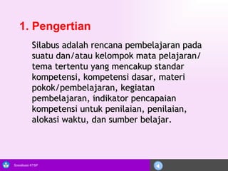 1. Pengertian Silabus adalah rencana pembelajaran pada suatu dan/atau kelompok mata pelajaran/tema tertentu yang mencakup standar kompetensi, kompetensi dasar, materi pokok/pembelajaran, kegiatan pembelajaran, indikator pencapaian kompetensi untuk penilaian, penilaian, alokasi waktu, dan sumber belajar.  