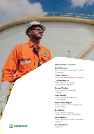 Nossa Diretoria Executiva
Carlos Travassos
Diretor executivo de engenharia lecnologia
e Inovaçacão
Clarice Coppetti
Diretora Executiva de Assuntos Corporativos
Claudio Schlosser
Diretor Executivo de Logística,
Comercializacão e Mercados
Joelson Mendes
Diretor Executivo de Exploração
e Produção
Mário Spinelli
Diretor Executivo de Governanca
e Conformidade
Mauricio Tolmasquim
Diretor Executivo de Transição Energética
Sustentabilidade
Sergio Leite
Diretor Executivo Financeiro
e de Relacionamento com Investidores
William Franca
Diretor Executivo de Processos Industriais
e Produtos
Jean Paul Prates
Presidente
 
