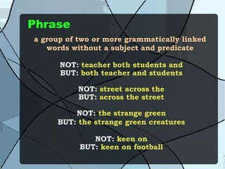 Phrase a group of two or more grammatically linked words without a subject and predicate NOT:  teacher both students and BUT:  both teacher and students NOT:  street across the BUT:  across the street NOT:  the strange green BUT:  the strange green creatures NOT:  keen on BUT:  keen on football 