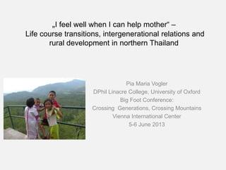 „I feel well when I can help mother“ –
Life course transitions, intergenerational relations and
rural development in northern Thailand
Pia Maria Vogler
DPhil Linacre College, University of Oxford
Big Foot Conference:
Crossing Generations, Crossing Mountains
Vienna International Center
5-6 June 2013
 