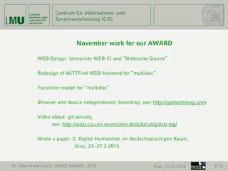 Centrum für Informations- und 
Sprachverarbeitung (CIS) 
November work for our AWARD 
WEB-Design: University WEB-CI and “Nietzsche-Source” 
Redesign of WiTTFind WEB-frontend for “multidoc” 
Facsimile-reader for “multidoc” 
Browser and device independence: bootstrap, see: http://getbootstrap.com 
Video about git-activity, 
see: http://wast.cis.uni-muenchen.de/tutorial/gitlab-log/ 
Wrote a paper: 2. Digital Humanities im deutschsprachigen Raum, 
Graz, 23.-27.2.2015 
Dr. Max Hadersbeck, DM2E AWARD, 2014 Pisa, 11.12.2014 # 10 
 