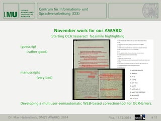 Centrum für Informations- und 
Sprachverarbeitung (CIS) 
November work for our AWARD 
Starting OCR tesseract facsimile highlighting 
typescript 
(rather good) 
manuscripts 
(very bad) 
Developing a multiuser-semiautomatic WEB-based correction-tool for OCR-Errors. 
Dr. Max Hadersbeck, DM2E AWARD, 2014 Pisa, 11.12.2014 # 11 
 