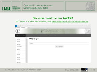 Centrum für Informations- und 
Sprachverarbeitung (CIS) 
December work for our AWARD 
WiTTFind AWARD beta version, see: http://wittfind15.cis.uni-muenchen.de 
Dr. Max Hadersbeck, DM2E AWARD, 2014 Pisa, 11.12.2014 # 12 
 