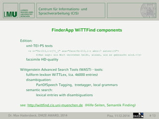 Centrum für Informations- und 
Sprachverarbeitung (CIS) 
FinderApp WiTTFind components 
Edition: 
xml-TEI-P5 texts 
<s n="Ts-213,i-r[7]_1" ana="facs:Ts-213,i-r abnr:7 satznr:15"> 
6)Man sagt: ein Wort verstehen heißt, wissen, wie es gebraucht wird.</s> 
facsimile HD-quality 
Wittgenstein Advanced Search Tools (WAST) - tools: 
fullform lexikon WiTTLex, (ca. 46000 entries) 
disambiguation: 
PartOfSpeech Tagging, treetagger, local grammars 
semantic search: 
lexical entries with disambiguations 
see: http://wittfind.cis.uni-muenchen.de (Hilfe-Seiten, Semantik Finding) 
Dr. Max Hadersbeck, DM2E AWARD, 2014 Pisa, 11.12.2014 # 13 
 