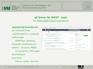 Centrum für Informations- und 
Sprachverarbeitung (CIS) 
git Server for WAST - tools 
see: https://gitlab.cis.uni-muenchen.de 
important git branches are: 
wf: rulebased finder 
multithreaded C++ programs 
wittfind-web: 
WEB-Page, bootstrap 
wittreader-coordinates-ocr 
wab2cis: facsimile, (WAB) 
xml programs, POS tagger 
wast-feedback 
erkenntnis: 
lexicon, syntax, semantic 
Dr. Max Hadersbeck, DM2E AWARD, 2014 Pisa, 11.12.2014 # 14 
 